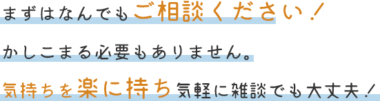 まずはなんでもご相談ください!かしこまる必要もありません。気持ちを楽に持ち気軽に雑談でも大丈夫!
